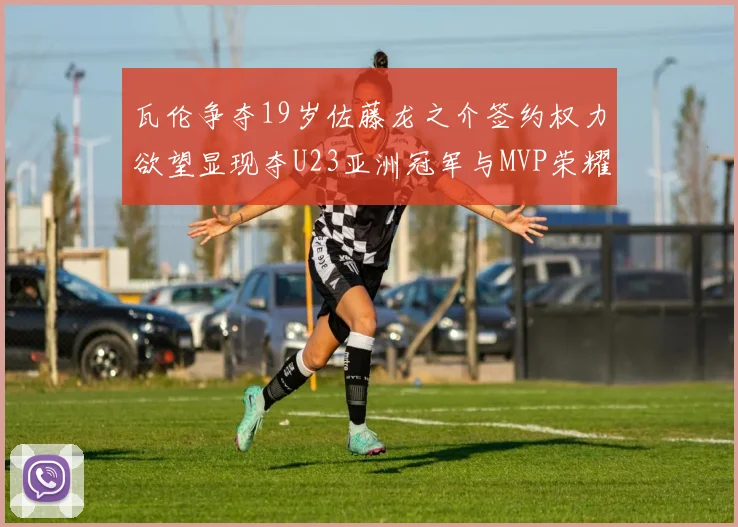 瓦伦争夺19岁佐藤龙之介签约权力欲望显现夺U23亚洲冠军与MVP荣耀