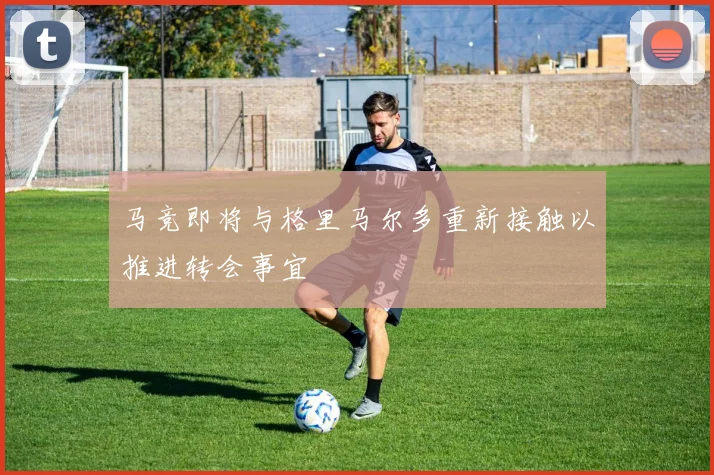 马竞即将与格里马尔多重新接触以推进转会事宜