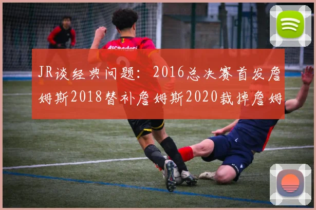 JR谈经典问题：2016总决赛首发詹姆斯2018替补詹姆斯2020裁掉詹姆斯的背后故事