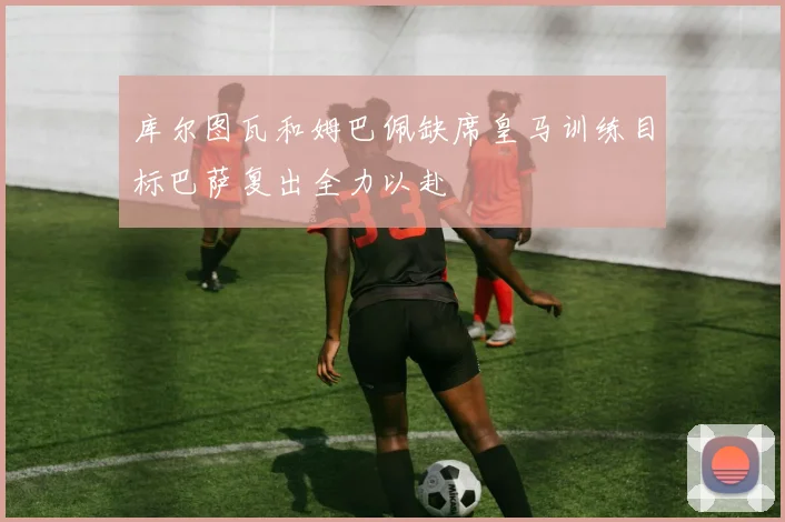 库尔图瓦和姆巴佩缺席皇马训练目标巴萨复出全力以赴