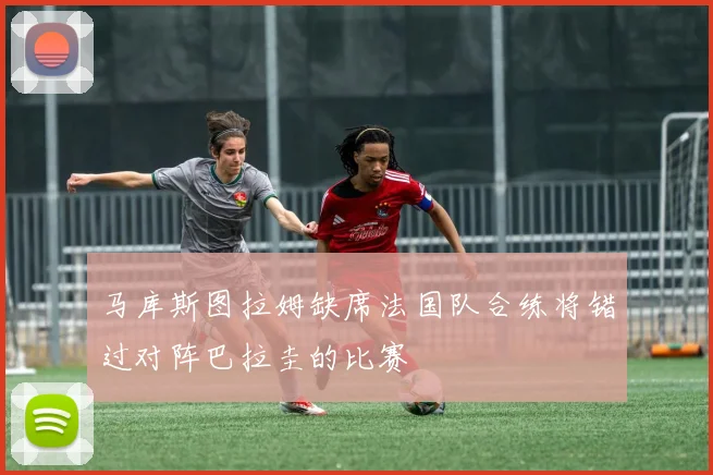 马库斯图拉姆缺席法国队合练将错过对阵巴拉圭的比赛