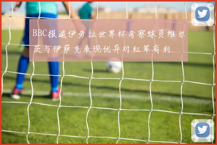 BBC报道伊劳拉世界杯考察球员维尔茨与伊萨克表现优异对红军有利