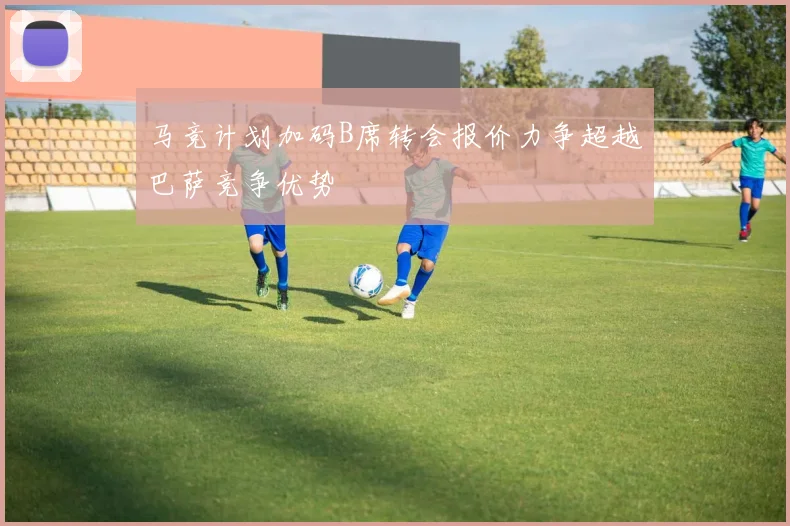 马竞计划加码B席转会报价力争超越巴萨竞争优势
