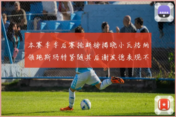 本赛季季后赛抢断榜揭晓小瓦格纳领跑斯玛特紧随其后谢泼德表现不俗