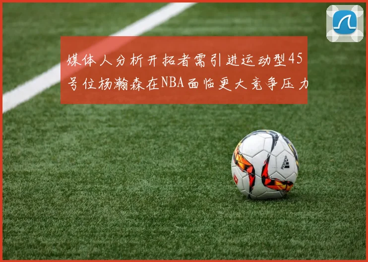 媒体人分析开拓者需引进运动型45号位杨瀚森在NBA面临更大竞争压力