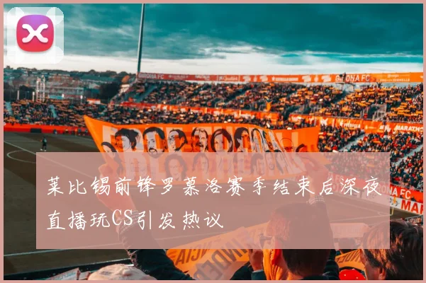 莱比锡前锋罗慕洛赛季结束后深夜直播玩CS引发热议