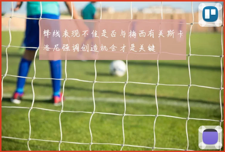 锋线表现不佳是否与梅西有关斯卡洛尼强调创造机会才是关键