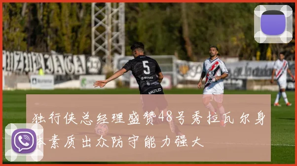 独行侠总经理盛赞48号秀拉瓦尔身体素质出众防守能力强大