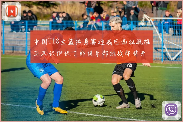 中国U18女篮热身赛迎战巴西拉脱维亚及伏伊伏丁那俱乐部挑战即将开启