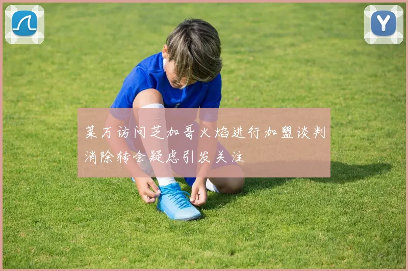 莱万访问芝加哥火焰进行加盟谈判消除转会疑虑引发关注