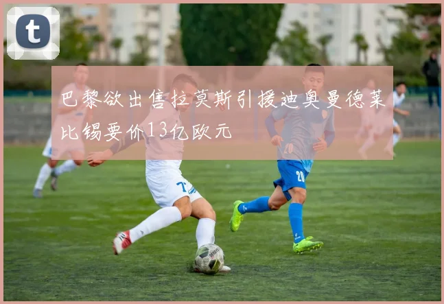 巴黎欲出售拉莫斯引援迪奥曼德莱比锡要价13亿欧元