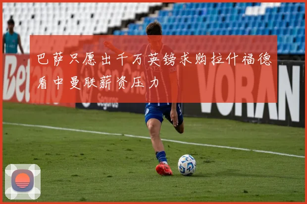 巴萨只愿出千万英镑求购拉什福德看中曼联薪资压力