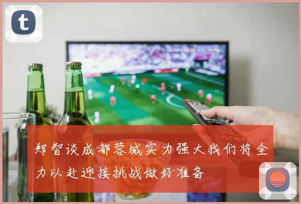 郑智谈成都蓉城实力强大我们将全力以赴迎接挑战做好准备