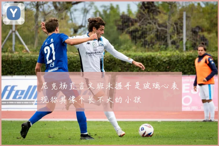 尼克杨直言文班未握手是玻璃心表现称其像个长不大的小孩