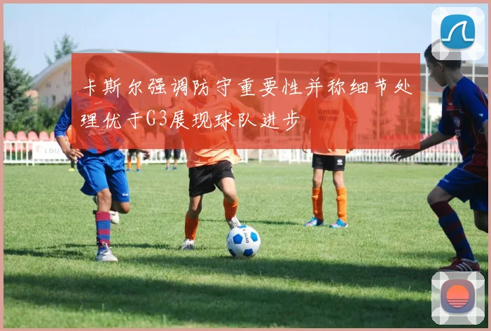 卡斯尔强调防守重要性并称细节处理优于G3展现球队进步