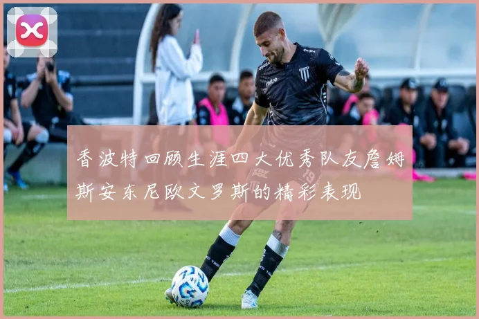 香波特回顾生涯四大优秀队友詹姆斯安东尼欧文罗斯的精彩表现