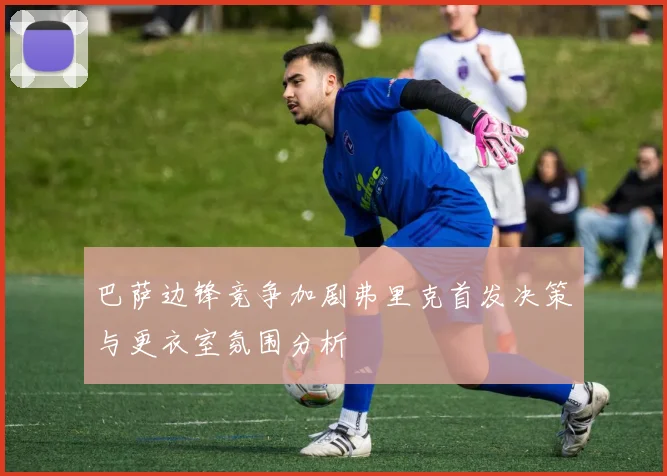 巴萨边锋竞争加剧弗里克首发决策与更衣室氛围分析