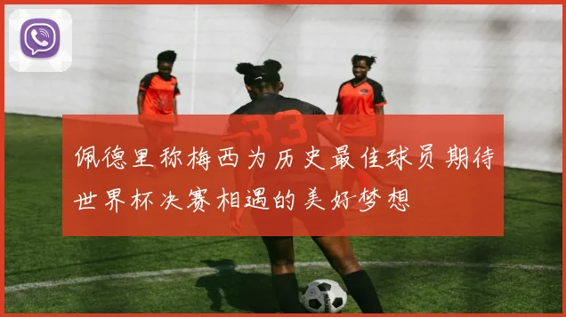 佩德里称梅西为历史最佳球员期待世界杯决赛相遇的美好梦想