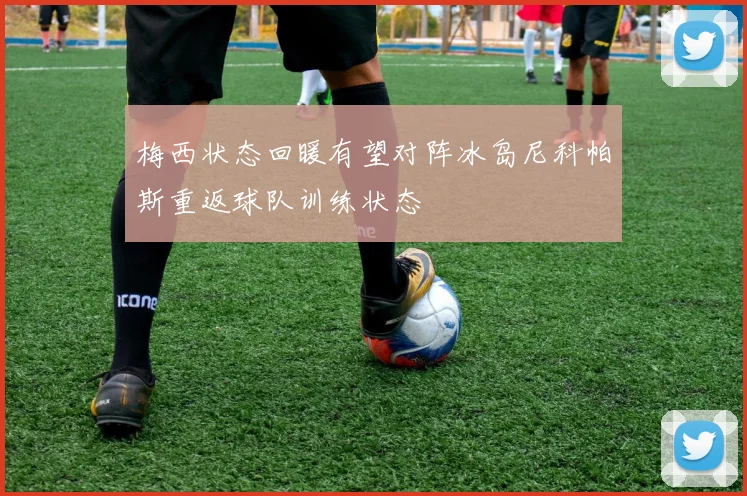 梅西状态回暖有望对阵冰岛尼科帕斯重返球队训练状态