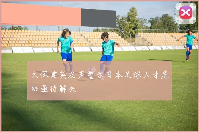 久保建英发声警示日本足球人才危机亟待解决