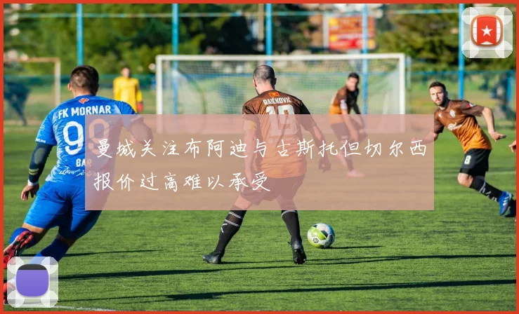 曼城关注布阿迪与古斯托但切尔西报价过高难以承受